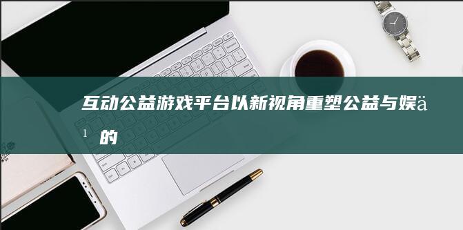 “互动公益游戏平台：以新视角重塑公益与娱乐的交融”